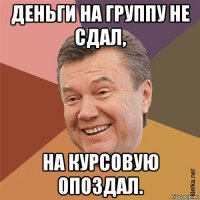 деньги на группу не сдал, на курсовую опоздал.