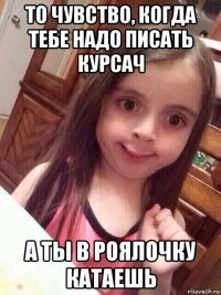 то чувство, когда тебе надо писать курсач а ты в роялочку катаешь