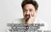  мне интереснее по рассуждать,на тему,инвалид и форма его ответственности по ук рф.........