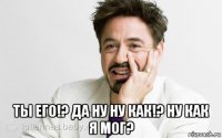  ты его!? да ну ну как!? ну как я мог?