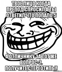 твое лицо когда препод спросил,а ты ответил что попало:5 а отличнику за тот же вопрос-2. получите,стереотипы!