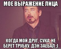 мое выражение лица когда мой друг, сука, не берет трубку. дэн заебал :)