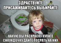 здраствуйте присаживайтесь выбирайте какую вы раскраску купите сикундочку дайте посрать на них