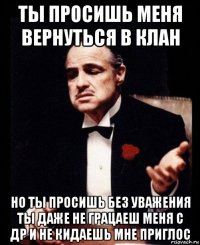 ты просишь меня вернуться в клан но ты просишь без уважения ты даже не грацаеш меня с др и не кидаешь мне приглос