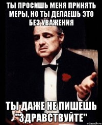 ты просишь меня принять меры, но ты делаешь это без уважения ты даже не пишешь "здравствуйте"