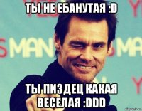 ты не ебанутая :d ты пиздец какая веселая :ddd