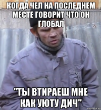 когда чел на последнем месте говорит что он глобал "ты втираеш мне как уюту дич"