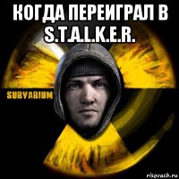 когда переиграл в s.t.a.l.k.e.r. 