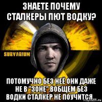 знаете почему сталкеры пют водку? потомучно без неё они даже не в "зоне".вобщем без водки сталкер не поучится...