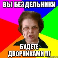 вы бездельники будете дворниками !!!