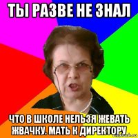 ты разве не знал что в школе нельзя жевать жвачку. мать к директору