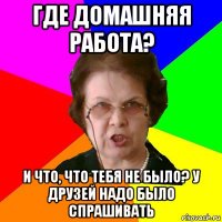 где домашняя работа? и что, что тебя не было? у друзей надо было спрашивать