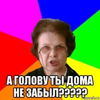  а голову ты дома не забыл?????