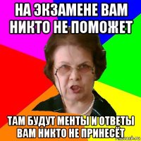 на экзамене вам никто не поможет там будут менты и ответы вам никто не принесёт