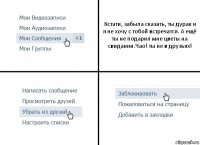 Кстати, забыла сказать, ты дурак и я не хочу с тобой встречатся. А ещё ты не подарил мне цветы на свидании.Чао! ты не в друзьях!