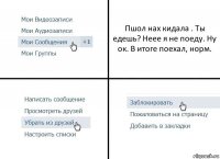 Пшол нах кидала . Ты едешь? Неее я не поеду. Ну ок. В итоге поехал, норм.