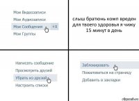 слыш братюнь комп вреден для твоего здоровья я чижу 15 минут в день