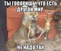 ты говоришь, что есть другой мир. не надо так