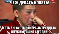 чё ж делать бляять! хоть бы султа номера за тридцать штук вытащил сегодня!