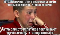 когда включил телик в воскресенье утром, чтобы посмотреть "утиные истории" а там заместо мультиков показывают "играй гармонь" и "слово пастыря"