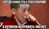 когда узнал,что у тебя спорная оценка, а времени исправить уже нет