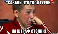 сазали что твой турик на штраф стоянке