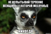 не испытывай терпение женщины у которой месячные никогда