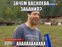 зачем василева забанил? ахахахахахах