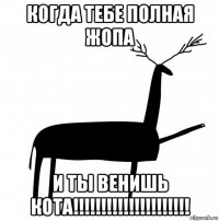 когда тебе полная жопа и ты венишь кота!!!!!!!!!!!!!!!!!!!!!