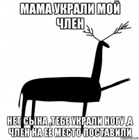 мама украли мой член нет сына ,тебе украли ногу ,а член на ее место поставили