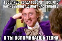 твоё лицо, когда говорят " все, что нас не убивает, делает нас сильнее" и ты вспоминаешь теона