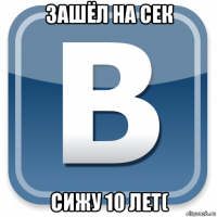 зашёл на сек сижу 10 лет(