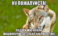 ну пожалуйста! подари мне новую машинку!(желательно кабриолетик)