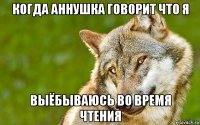 когда аннушка говорит что я выёбываюсь во время чтения