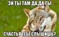 эй ты там да,да ты счастья тебе слышишь?