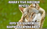 -какая у тебя заветная мечта? -хочу что-бы на меня накричала ирина винер.