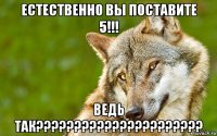 естественно вы поставите 5!!! ведь так??????????????????????