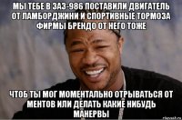 мы тебе в заз-986 поставили двигатель от ламборджини и спортивные тормоза фирмы брендо от него тоже чтоб ты мог моментально отрываться от ментов или делать какие нибудь манервы