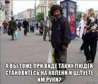  а вы тоже при виде таких людей становитесь на колени и целуете им руки?