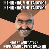 женщина, я не таксую! женщина, я не таксую! хватит залупаться! нормально с регистрацией!