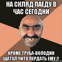 на скляд паеду в час сегодни кроме труба-володин шатал чито пердать ему ?