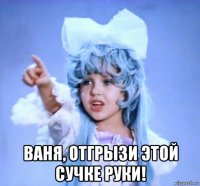  ваня, отгрызи этой сучке руки!