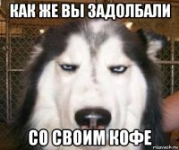 как же вы задолбали со своим кофе