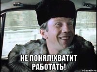  не понял!хватит работать!