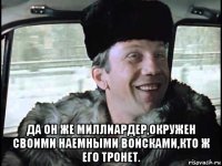  да он же миллиардер,окружен своими наемными войсками,кто ж его тронет.