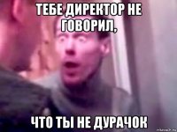 тебе директор не говорил, что ты не дурачок