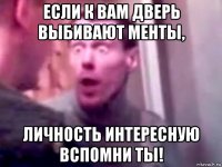 если к вам дверь выбивают менты, личность интересную вспомни ты!