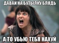 давай на бутылку блядь а то убью тебя нахуй