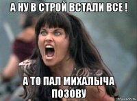 а ну в строй встали все ! а то пал михалыча позову