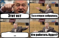 Этот ест Та в отпуск собралась ... Кто работать будет?